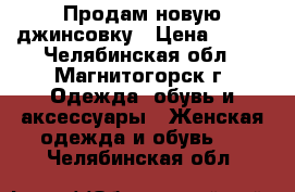 Продам новую джинсовку › Цена ­ 500 - Челябинская обл., Магнитогорск г. Одежда, обувь и аксессуары » Женская одежда и обувь   . Челябинская обл.